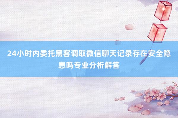 24小时内委托黑客调取微信聊天记录存在安全隐患吗专业分析解答
