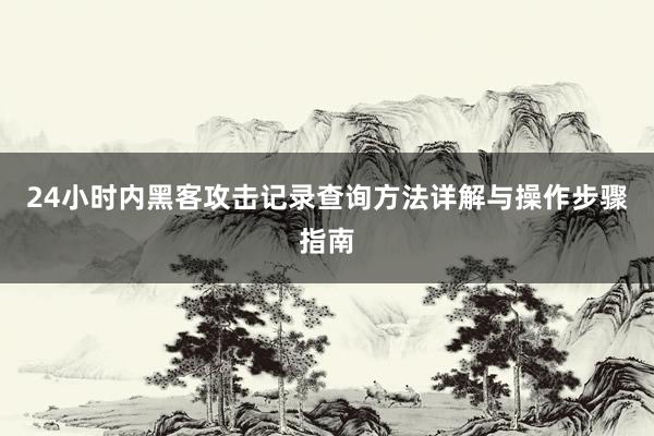 24小时内黑客攻击记录查询方法详解与操作步骤指南