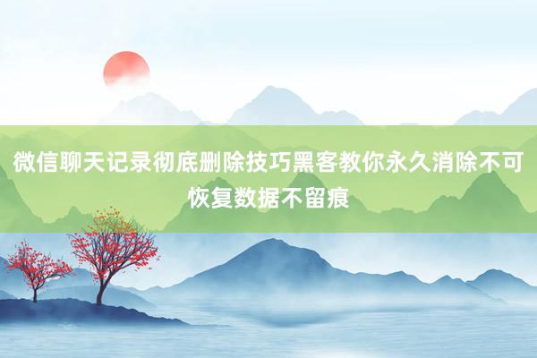微信聊天记录彻底删除技巧黑客教你永久消除不可恢复数据不留痕