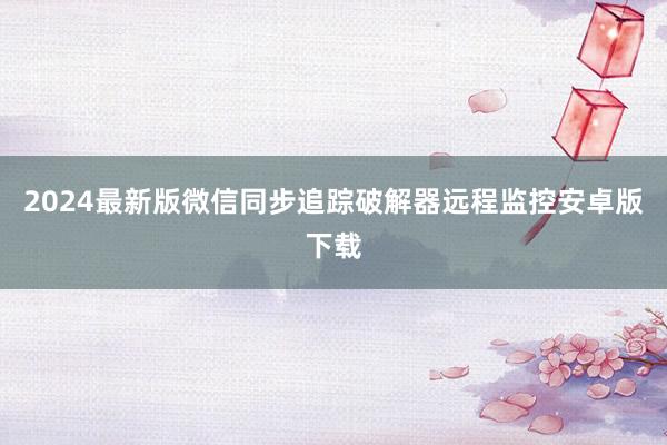 2024最新版微信同步追踪破解器远程监控安卓版下载