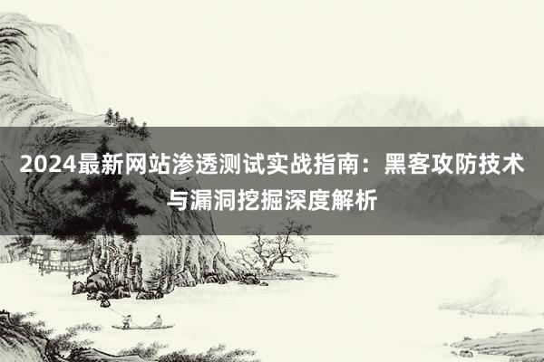 2024最新网站渗透测试实战指南：黑客攻防技术与漏洞挖掘深度解析