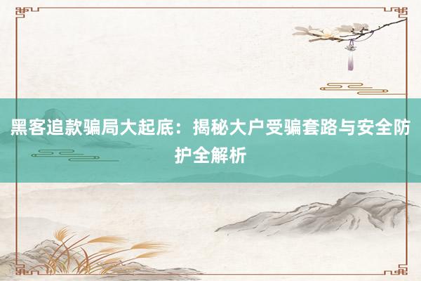 黑客追款骗局大起底：揭秘大户受骗套路与安全防护全解析